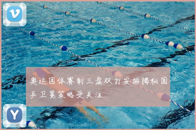 奥运团体赛制三盘双打安排揭秘国乒卫冕策略受关注