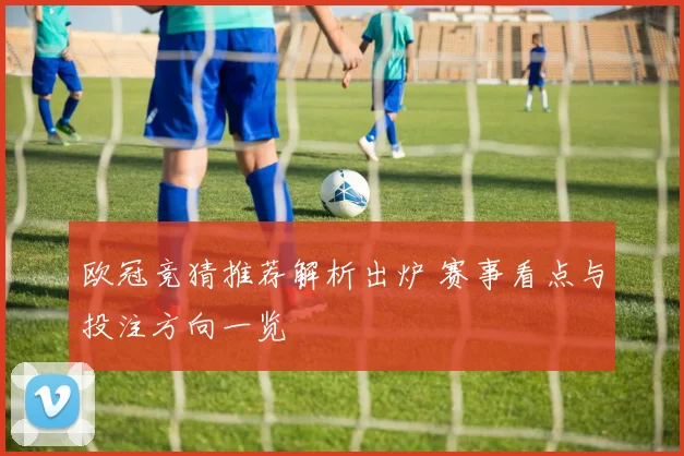 欧冠竞猜推荐解析出炉 赛事看点与投注方向一览