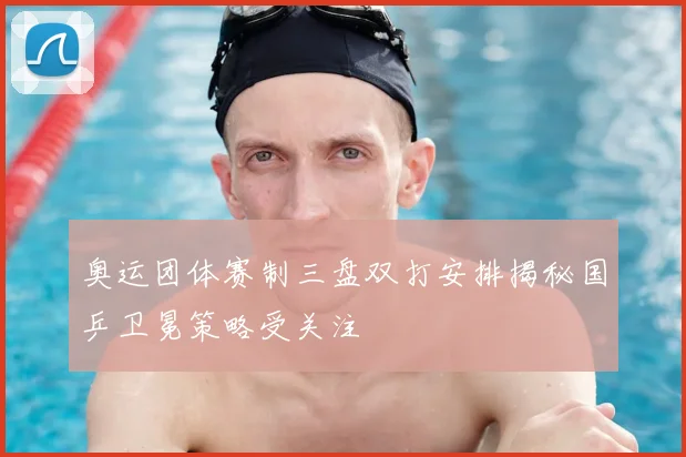 奥运团体赛制三盘双打安排揭秘国乒卫冕策略受关注
