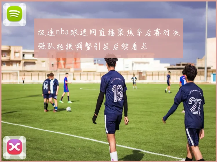 极速nba球迷网直播聚焦季后赛对决强队轮换调整引发后续看点