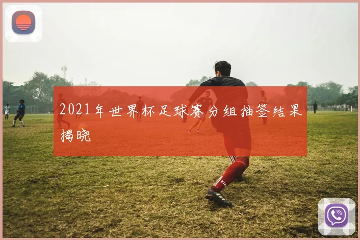 2021年世界杯足球赛分组抽签结果揭晓