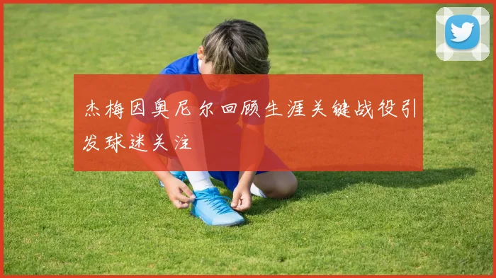 杰梅因奥尼尔回顾生涯关键战役引发球迷关注