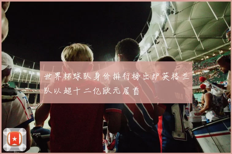 世界杯球队身价排行榜出炉英格兰队以超十二亿欧元居首