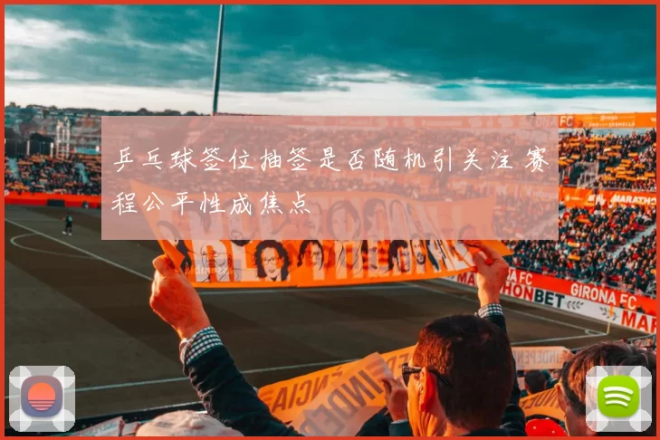 乒乓球签位抽签是否随机引关注 赛程公平性成焦点