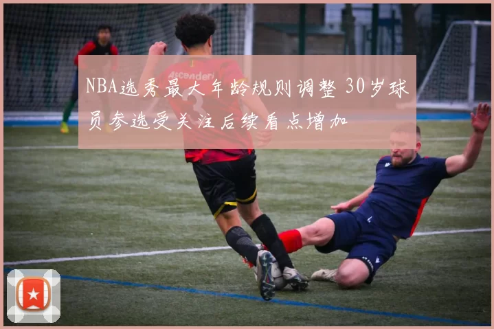 NBA选秀最大年龄规则调整 30岁球员参选受关注后续看点增加