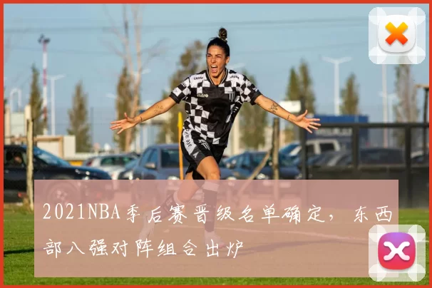 2021NBA季后赛晋级名单确定，东西部八强对阵组合出炉