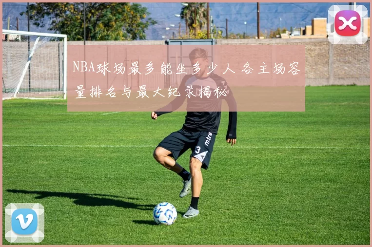 NBA球场最多能坐多少人 各主场容量排名与最大纪录揭秘