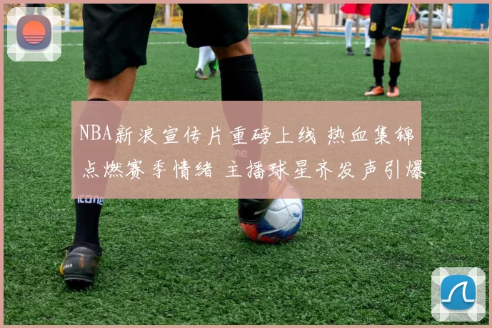 NBA新浪宣传片重磅上线 热血集锦点燃赛季情绪 主播球星齐发声引爆关注