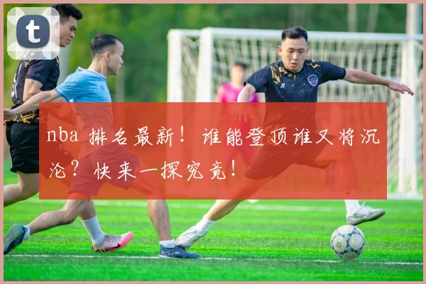 nba 排名最新！谁能登顶谁又将沉沦？快来一探究竟！