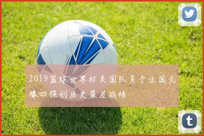 2019篮球世界杯美国队负于法国无缘四强创历史最差战绩