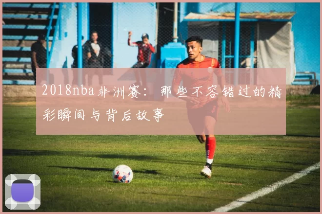 2018nba非洲赛：那些不容错过的精彩瞬间与背后故事