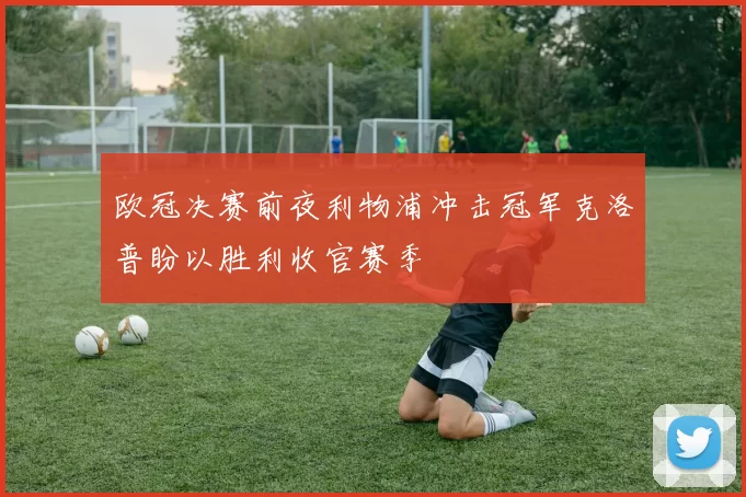 欧冠决赛前夜利物浦冲击冠军克洛普盼以胜利收官赛季