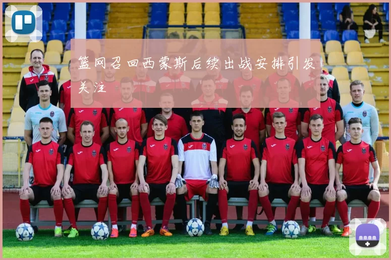 篮网召回西蒙斯后续出战安排引发关注