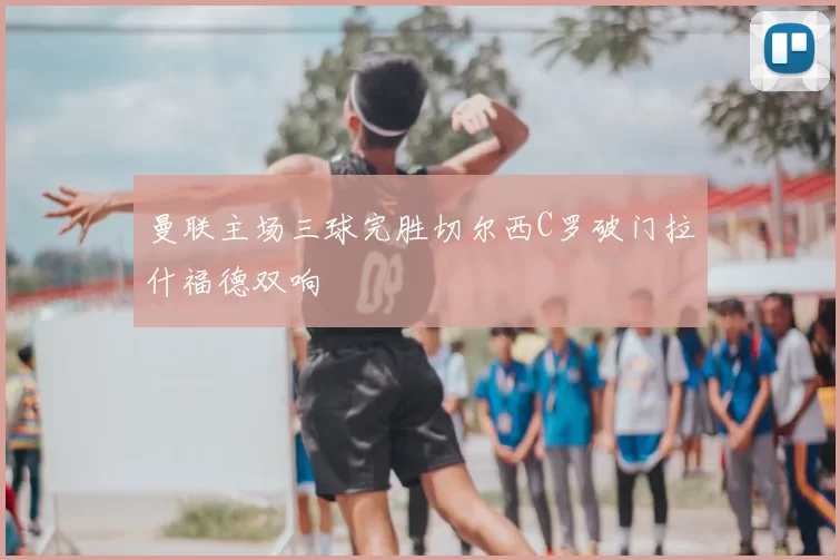 曼联主场三球完胜切尔西C罗破门拉什福德双响