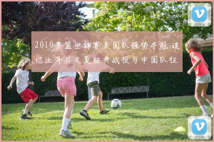 2010男篮世锦赛美国队强势夺冠 追忆土耳其之夏经典战役与中国队征程