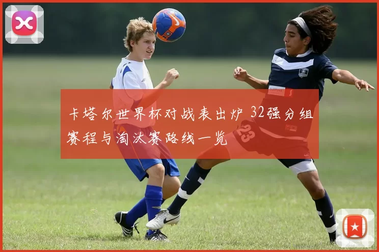 卡塔尔世界杯对战表出炉 32强分组赛程与淘汰赛路线一览