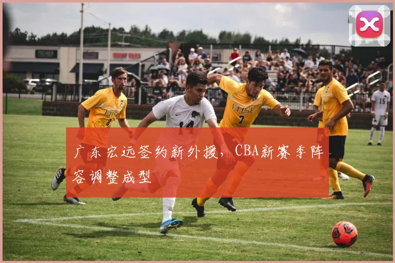 广东宏远签约新外援，CBA新赛季阵容调整成型