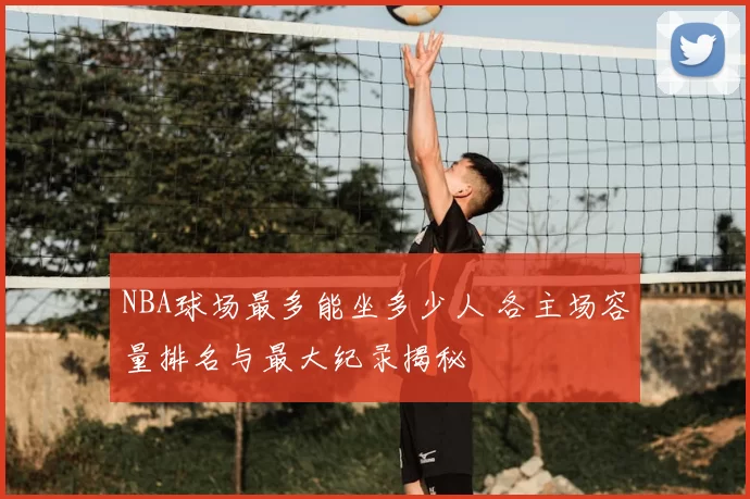 NBA球场最多能坐多少人 各主场容量排名与最大纪录揭秘