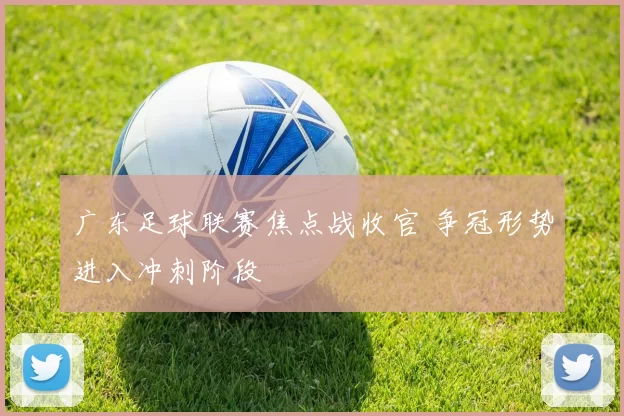 广东足球联赛焦点战收官 争冠形势进入冲刺阶段