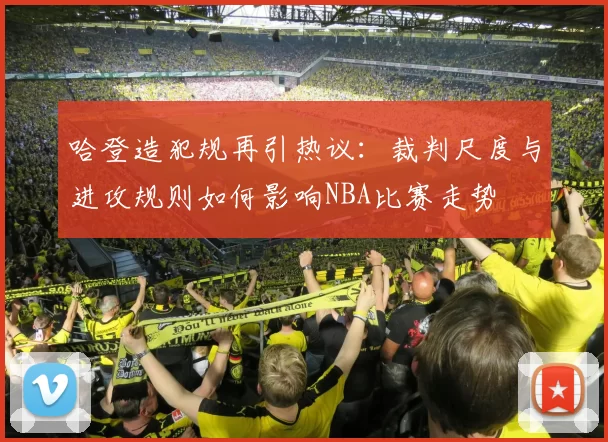 哈登造犯规再引热议：裁判尺度与进攻规则如何影响NBA比赛走势