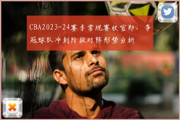 CBA2023-24赛季常规赛收官即，争冠球队冲刺阶段对阵形势分析