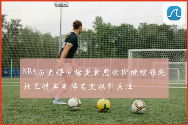 NBA历史得分榜更新詹姆斯继续领跑杜兰特库里排名变动引关注