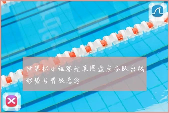 世界杯小组赛结果图盘点各队出线形势与晋级悬念