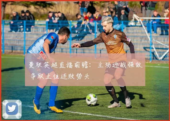 曼联英超直播前瞻：主场迎战强敌 争取止住连败势头