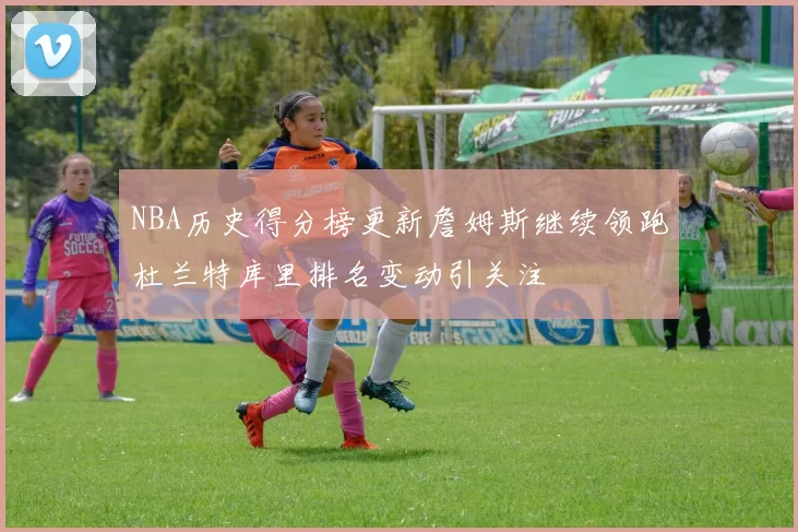 NBA历史得分榜更新詹姆斯继续领跑杜兰特库里排名变动引关注