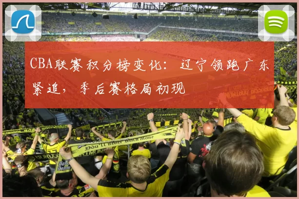 CBA联赛积分榜变化：辽宁领跑广东紧追，季后赛格局初现