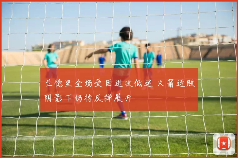 兰德里全场受困进攻低迷 火箭连败阴影下仍待反弹展开