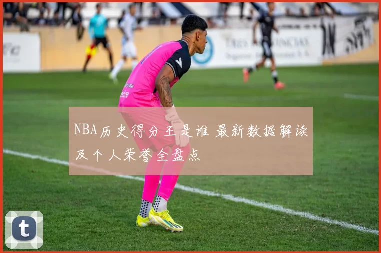 NBA历史得分王是谁 最新数据解读及个人荣誉全盘点