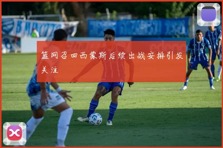 篮网召回西蒙斯后续出战安排引发关注