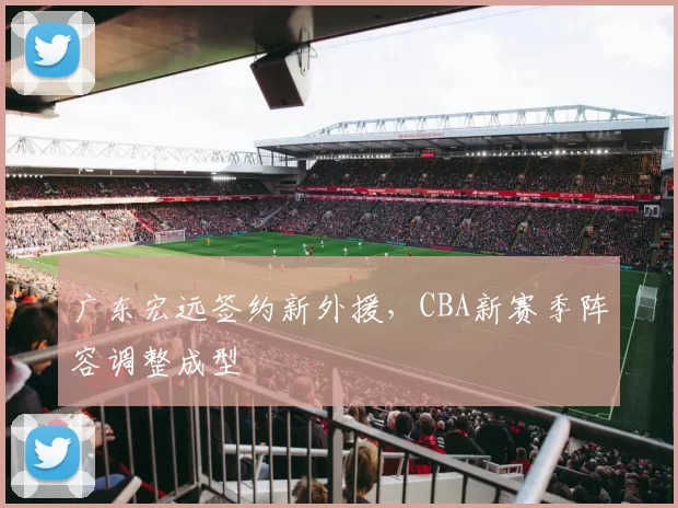 广东宏远签约新外援，CBA新赛季阵容调整成型