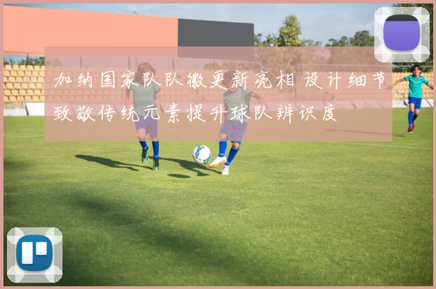 加纳国家队队徽更新亮相 设计细节致敬传统元素提升球队辨识度