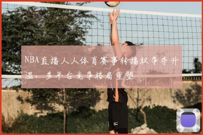 NBA直播人人体育赛事转播权争夺升温，多平台竞争格局重塑