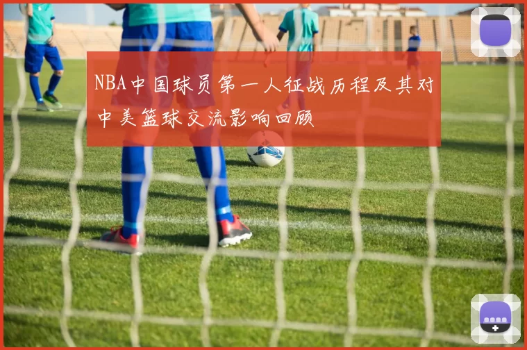 NBA中国球员第一人征战历程及其对中美篮球交流影响回顾