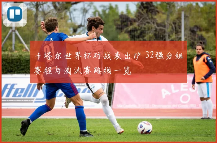 卡塔尔世界杯对战表出炉 32强分组赛程与淘汰赛路线一览