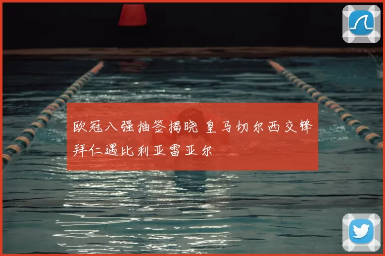 欧冠八强抽签揭晓 皇马切尔西交锋拜仁遇比利亚雷亚尔