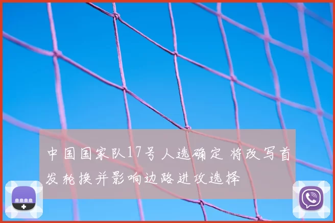 中国国家队17号人选确定 将改写首发轮换并影响边路进攻选择