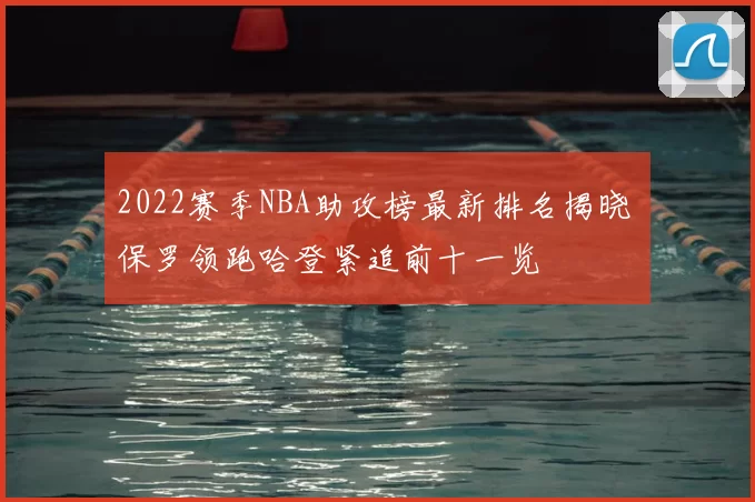 2022赛季NBA助攻榜最新排名揭晓 保罗领跑哈登紧追前十一览
