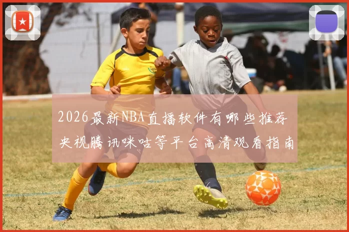 2026最新NBA直播软件有哪些推荐 央视腾讯咪咕等平台高清观看指南