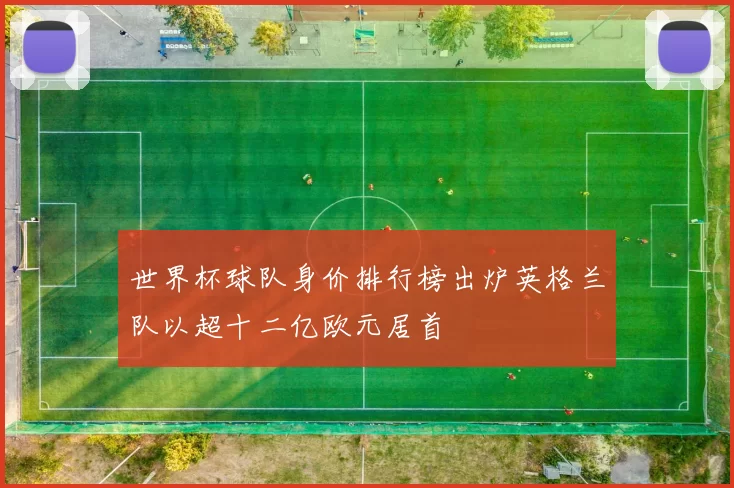 世界杯球队身价排行榜出炉英格兰队以超十二亿欧元居首