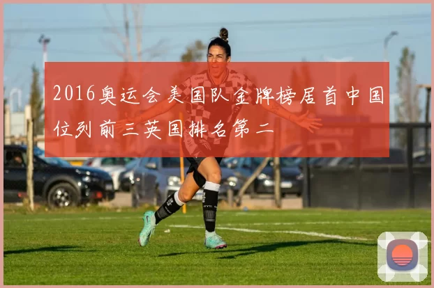 2016奥运会美国队金牌榜居首中国位列前三英国排名第二