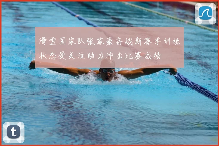 滑雪国家队张家豪备战新赛季训练状态受关注助力冲击比赛成绩