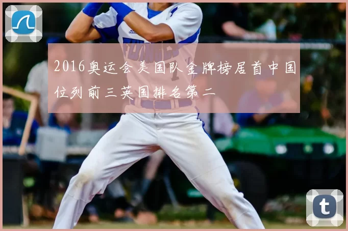 2016奥运会美国队金牌榜居首中国位列前三英国排名第二