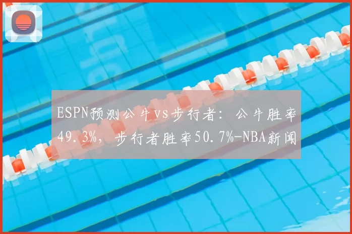 ESPN预测公牛vs步行者：公牛胜率49.3%，步行者胜率50.7%-NBA新闻