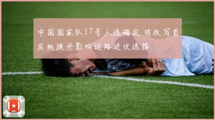 中国国家队17号人选确定 将改写首发轮换并影响边路进攻选择