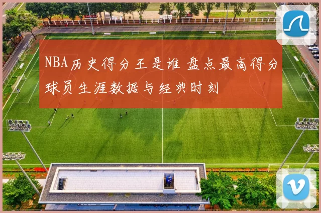 NBA历史得分王是谁 盘点最高得分球员生涯数据与经典时刻