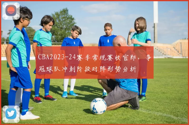 CBA2023-24赛季常规赛收官即，争冠球队冲刺阶段对阵形势分析